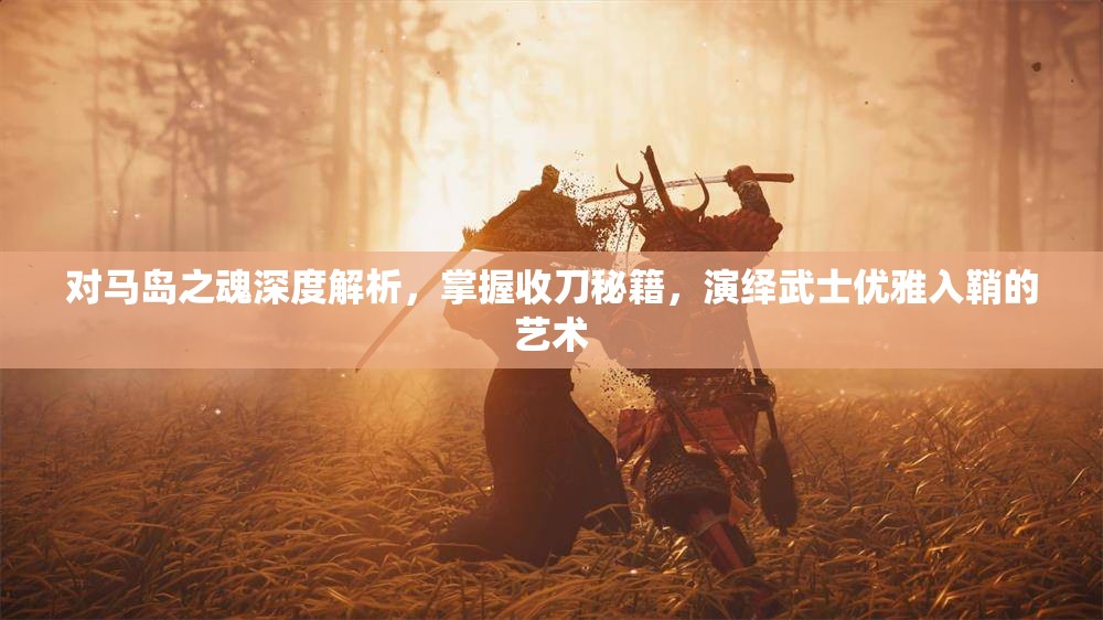 对马岛之魂深度解析，掌握收刀秘籍，演绎武士优雅入鞘的艺术